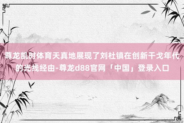 尊龙凯时体育天真地展现了刘杜镇在创新干戈年代的光线经由-尊龙d88官网「中国」登录入口