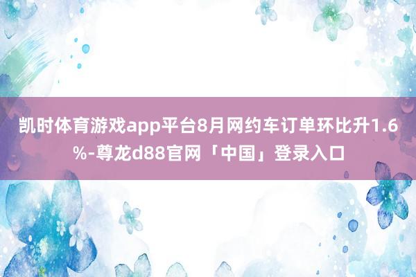 凯时体育游戏app平台8月网约车订单环比升1.6%-尊龙d88官网「中国」登录入口