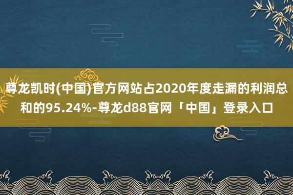 尊龙凯时(中国)官方网站占2020年度走漏的利润总和的95.24%-尊龙d88官网「中国」登录入口