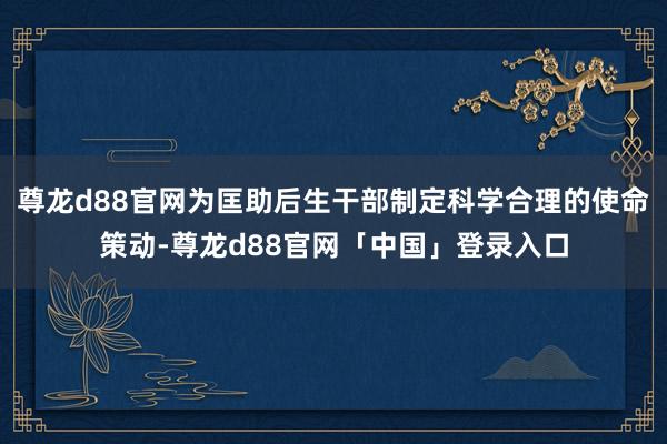 尊龙d88官网为匡助后生干部制定科学合理的使命策动-尊龙d88官网「中国」登录入口