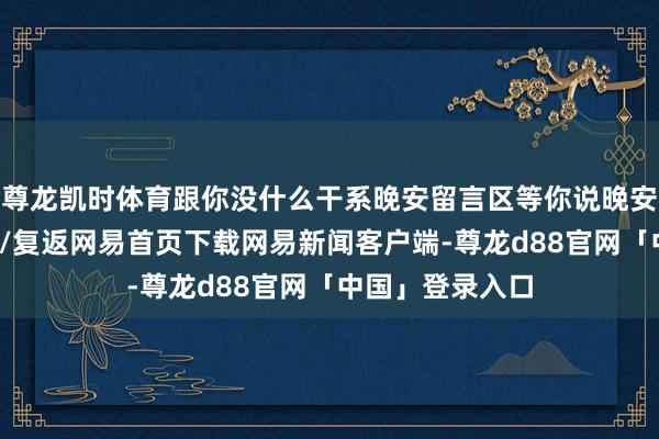 尊龙凯时体育跟你没什么干系晚安留言区等你说晚安哈/阅读下一篇/复返网易首页下载网易新闻客户端-尊龙d88官网「中国」登录入口