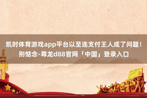凯时体育游戏app平台以至连支付王人成了问题!别惦念-尊龙d88官网「中国」登录入口