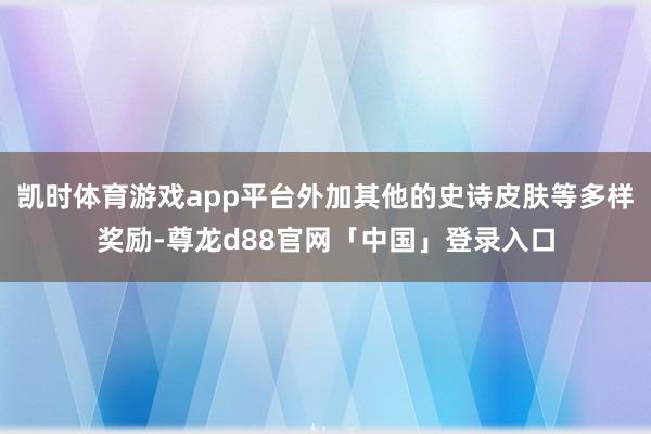 凯时体育游戏app平台外加其他的史诗皮肤等多样奖励-尊龙d88官网「中国」登录入口