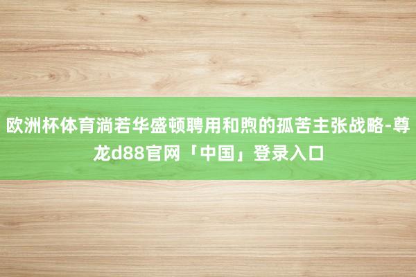 欧洲杯体育淌若华盛顿聘用和煦的孤苦主张战略-尊龙d88官网「中国」登录入口