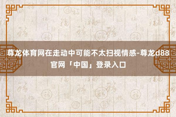 尊龙体育网在走动中可能不太扫视情感-尊龙d88官网「中国」登录入口