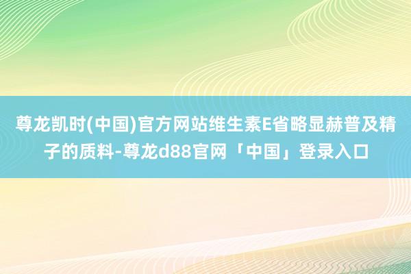 尊龙凯时(中国)官方网站维生素E省略显赫普及精子的质料-尊龙d88官网「中国」登录入口