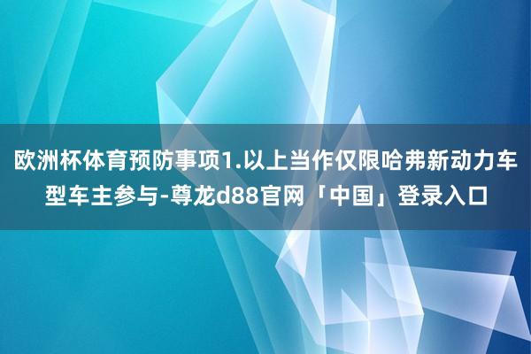 欧洲杯体育预防事项1.以上当作仅限哈弗新动力车型车主参与-尊龙d88官网「中国」登录入口