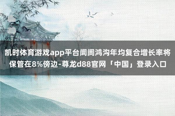 凯时体育游戏app平台阛阓鸿沟年均复合增长率将保管在8%傍边-尊龙d88官网「中国」登录入口