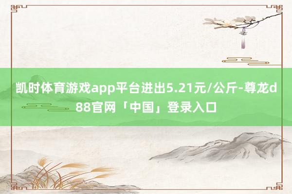 凯时体育游戏app平台进出5.21元/公斤-尊龙d88官网「中国」登录入口