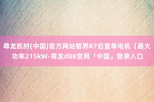 尊龙凯时(中国)官方网站智界R7后置单电机（最大功率215kW-尊龙d88官网「中国」登录入口