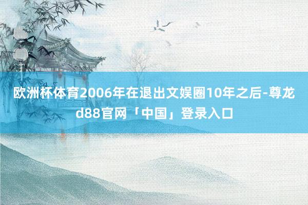 欧洲杯体育2006年在退出文娱圈10年之后-尊龙d88官网「中国」登录入口