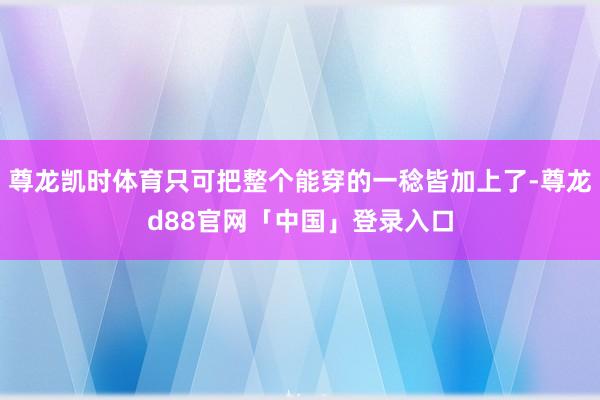 尊龙凯时体育只可把整个能穿的一稔皆加上了-尊龙d88官网「中国」登录入口
