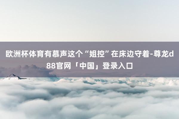 欧洲杯体育有慕声这个“姐控”在床边守着-尊龙d88官网「中国」登录入口