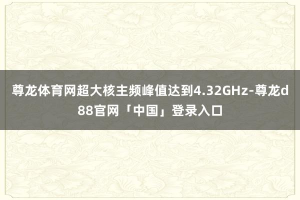 尊龙体育网超大核主频峰值达到4.32GHz-尊龙d88官网「中国」登录入口