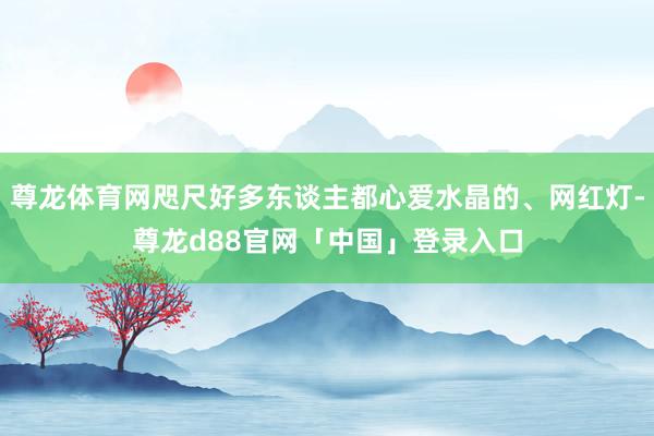 尊龙体育网咫尺好多东谈主都心爱水晶的、网红灯-尊龙d88官网「中国」登录入口