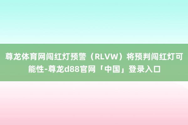 尊龙体育网闯红灯预警（RLVW）将预判闯红灯可能性-尊龙d88官网「中国」登录入口