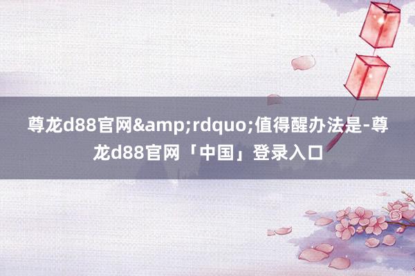 尊龙d88官网”值得醒办法是-尊龙d88官网「中国」登录入口