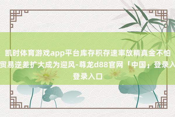 凯时体育游戏app平台库存积存速率放精真金不怕火贸易逆差扩大成为迎风-尊龙d88官网「中国」登录入口