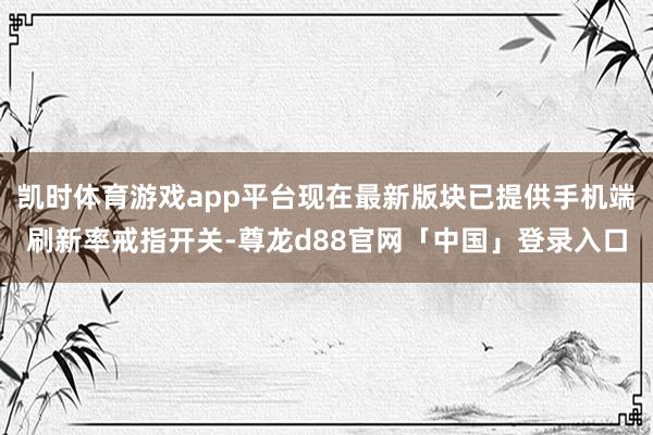 凯时体育游戏app平台现在最新版块已提供手机端刷新率戒指开关-尊龙d88官网「中国」登录入口
