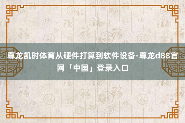 尊龙凯时体育从硬件打算到软件设备-尊龙d88官网「中国」登录入口