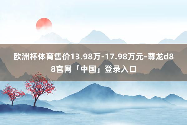 欧洲杯体育售价13.98万-17.98万元-尊龙d88官网「中国」登录入口