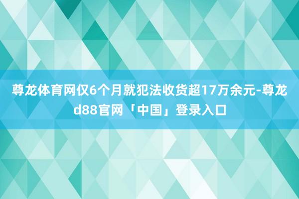 尊龙体育网仅6个月就犯法收货超17万余元-尊龙d88官网「中国」登录入口