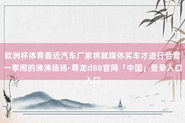 欧洲杯体育最近汽车厂家将就媒体买车才进行合营一事闹的沸沸扬扬-尊龙d88官网「中国」登录入口