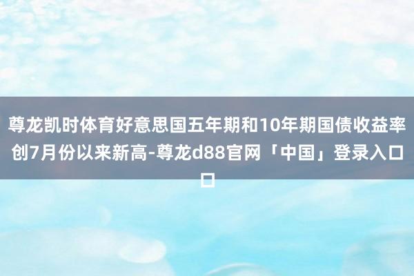 尊龙凯时体育好意思国五年期和10年期国债收益率创7月份以来新高-尊龙d88官网「中国」登录入口