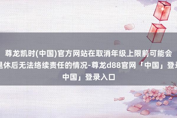 尊龙凯时(中国)官方网站在取消年级上限前可能会濒临退休后无法络续责任的情况-尊龙d88官网「中国」登录入口