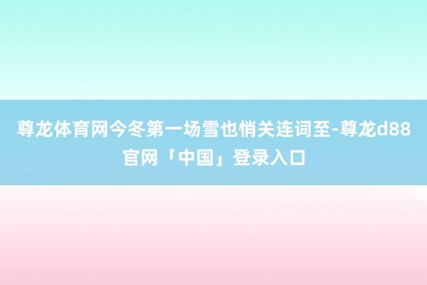 尊龙体育网今冬第一场雪也悄关连词至-尊龙d88官网「中国」登录入口