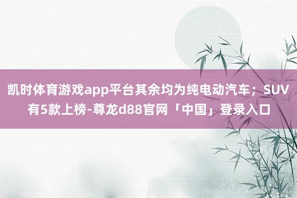 凯时体育游戏app平台其余均为纯电动汽车；SUV有5款上榜-尊龙d88官网「中国」登录入口