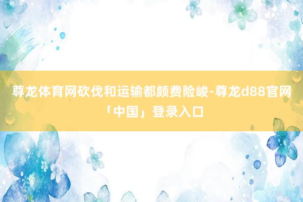 尊龙体育网砍伐和运输都颇费险峻-尊龙d88官网「中国」登录入口