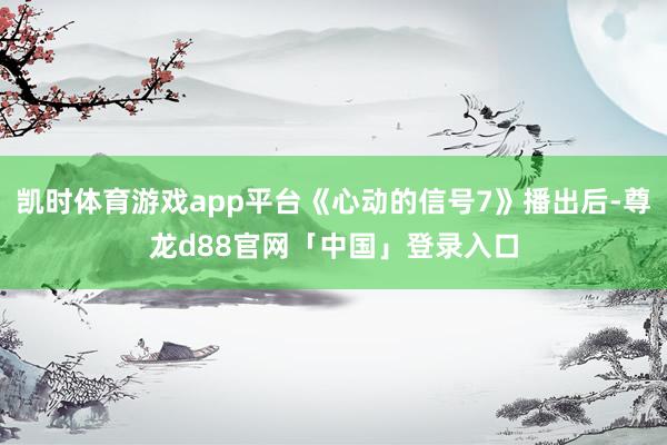 凯时体育游戏app平台《心动的信号7》播出后-尊龙d88官网「中国」登录入口