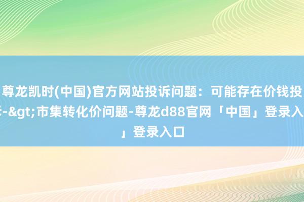 尊龙凯时(中国)官方网站投诉问题：可能存在价钱投诉->市集转化价问题-尊龙d88官网「中国」登录入口