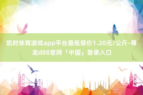 凯时体育游戏app平台最低报价1.20元/公斤-尊龙d88官网「中国」登录入口