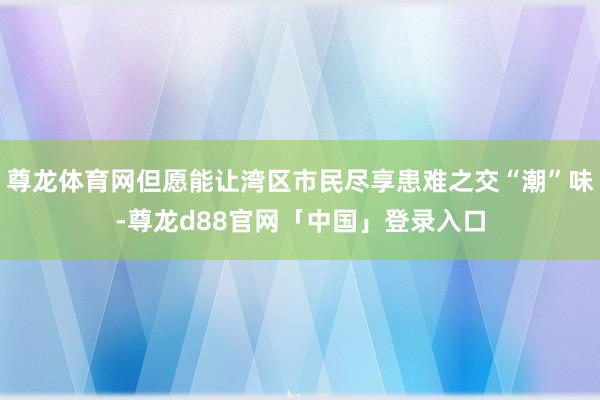 尊龙体育网但愿能让湾区市民尽享患难之交“潮”味-尊龙d88官网「中国」登录入口