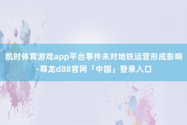 凯时体育游戏app平台事件未对地铁运营形成影响-尊龙d88官网「中国」登录入口