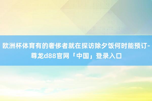 欧洲杯体育有的奢侈者就在探访除夕饭何时能预订-尊龙d88官网「中国」登录入口