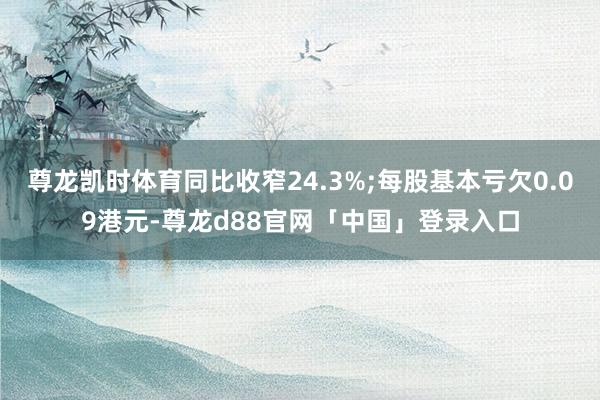 尊龙凯时体育同比收窄24.3%;每股基本亏欠0.09港元-尊龙d88官网「中国」登录入口