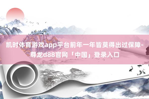 凯时体育游戏app平台前年一年皆莫得出过保障-尊龙d88官网「中国」登录入口