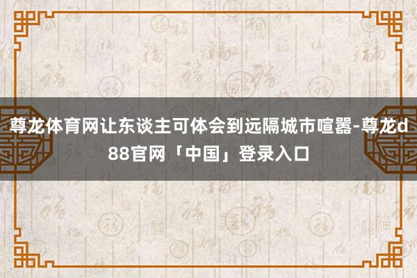 尊龙体育网让东谈主可体会到远隔城市喧嚣-尊龙d88官网「中国」登录入口