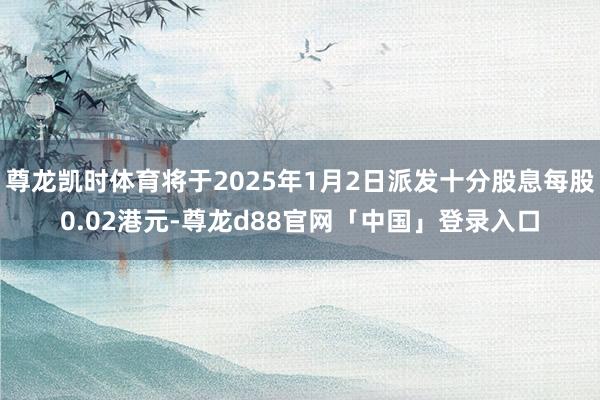 尊龙凯时体育将于2025年1月2日派发十分股息每股0.02港元-尊龙d88官网「中国」登录入口