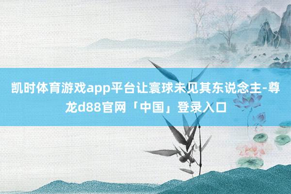 凯时体育游戏app平台让寰球未见其东说念主-尊龙d88官网「中国」登录入口