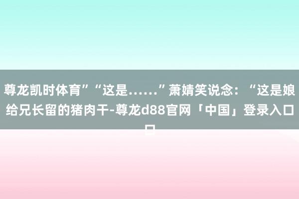 尊龙凯时体育”“这是……”萧婧笑说念：“这是娘给兄长留的猪肉干-尊龙d88官网「中国」登录入口