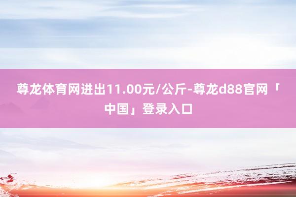 尊龙体育网进出11.00元/公斤-尊龙d88官网「中国」登录入口