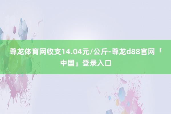 尊龙体育网收支14.04元/公斤-尊龙d88官网「中国」登录入口
