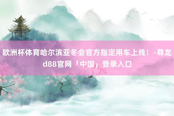 欧洲杯体育哈尔滨亚冬会官方指定用车上线!-尊龙d88官网「中国」登录入口