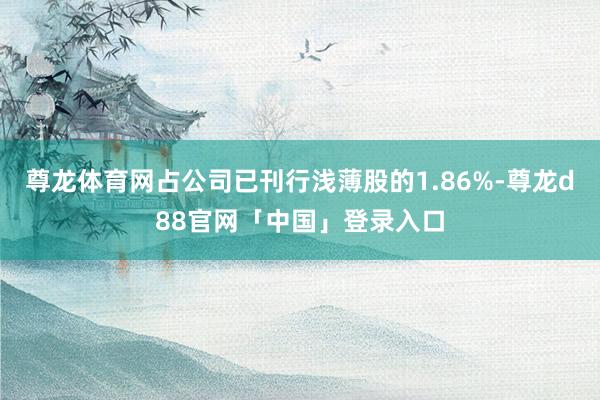 尊龙体育网占公司已刊行浅薄股的1.86%-尊龙d88官网「中国」登录入口