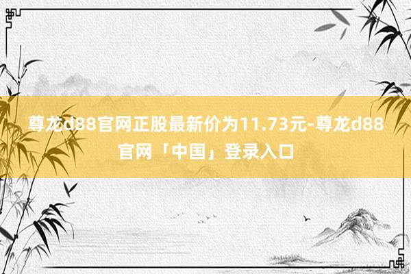 尊龙d88官网正股最新价为11.73元-尊龙d88官网「中国」登录入口