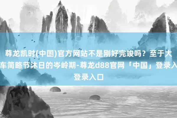 尊龙凯时(中国)官方网站不是刚好完竣吗？至于大堵车简略节沐日的岑岭期-尊龙d88官网「中国」登录入口